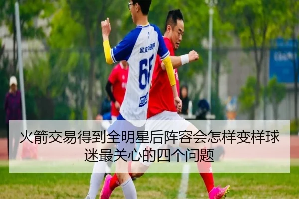 火箭交易得到全明星后阵容会怎样变样球迷最关心的四个问题